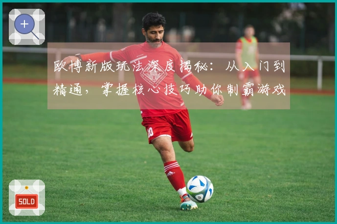 欧博新版玩法深度揭秘：从入门到精通，掌握核心技巧助你制霸游戏战场