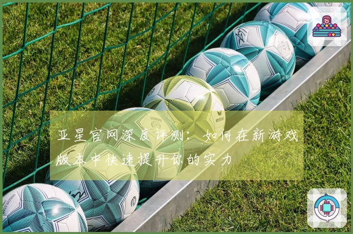 亚星官网深度评测：如何在新游戏版本中快速提升你的实力