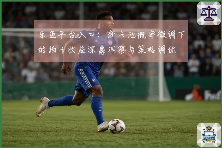 乐鱼平台入口：新卡池概率微调下的抽卡收益深度洞察与策略调优