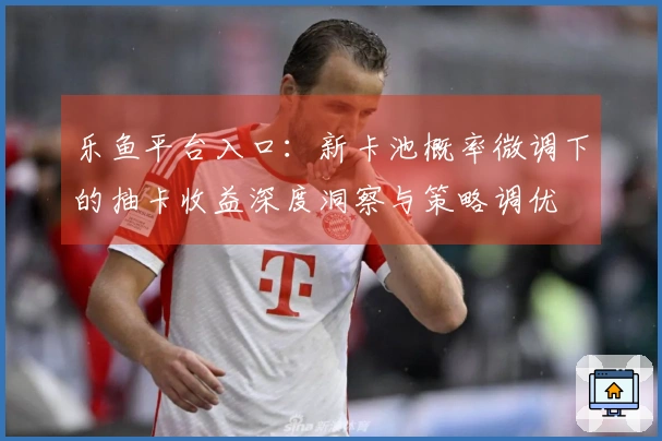 乐鱼平台入口：新卡池概率微调下的抽卡收益深度洞察与策略调优