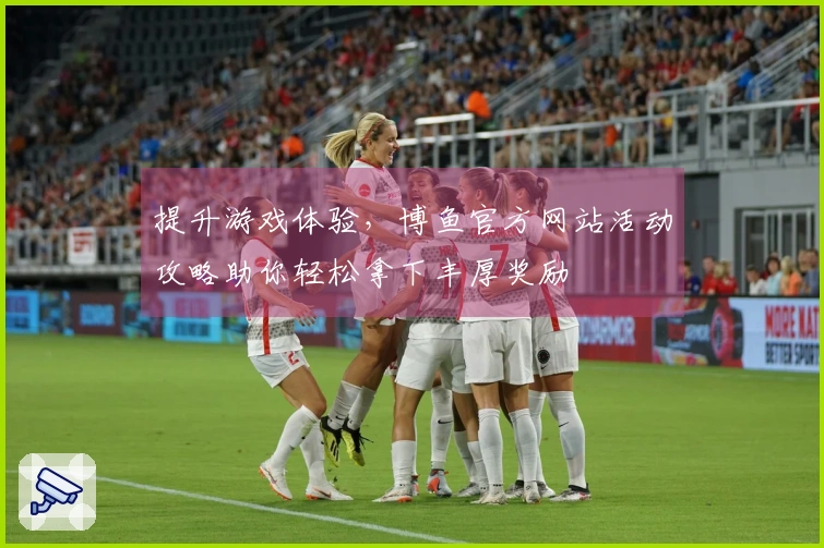 提升游戏体验，博鱼官方网站活动攻略助你轻松拿下丰厚奖励