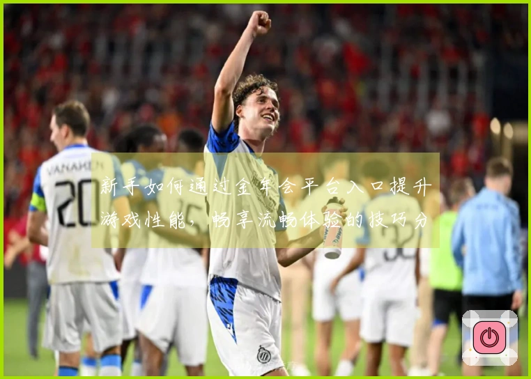新手如何通过金年会平台入口提升游戏性能，畅享流畅体验的技巧分享