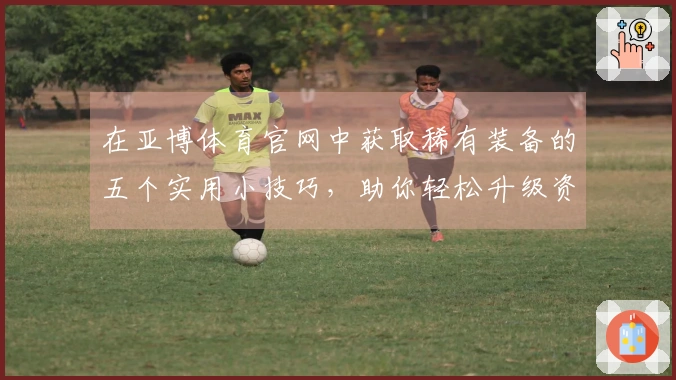 在亚博体育官网中获取稀有装备的五个实用小技巧，助你轻松升级资源库